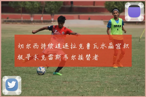 切尔西持续追逐拉克鲁瓦水晶宫积极寻求克雷斯韦尔接替者