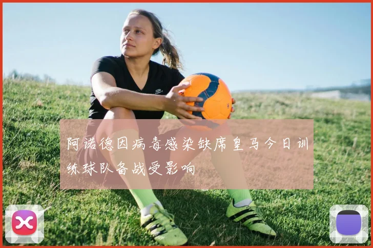 阿诺德因病毒感染缺席皇马今日训练球队备战受影响