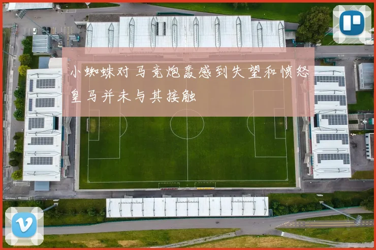小蜘蛛对马竞炮轰感到失望和愤怒皇马并未与其接触
