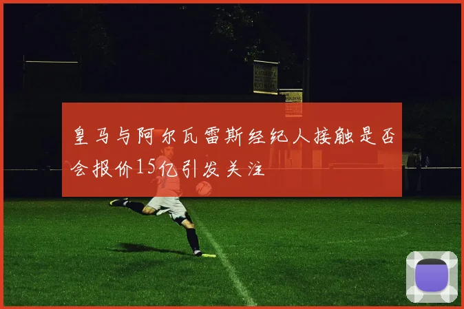 皇马与阿尔瓦雷斯经纪人接触是否会报价15亿引发关注