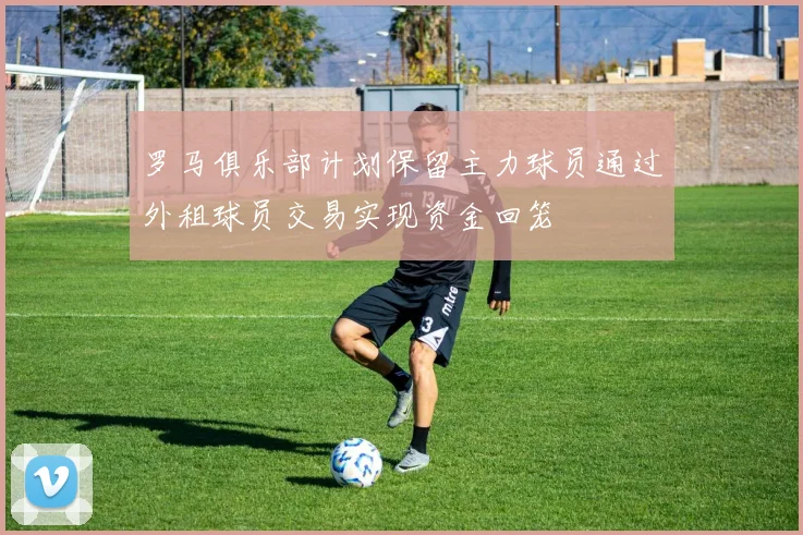 罗马俱乐部计划保留主力球员通过外租球员交易实现资金回笼