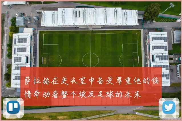 萨拉赫在更衣室中备受尊重他的伤情牵动着整个埃及足球的未来