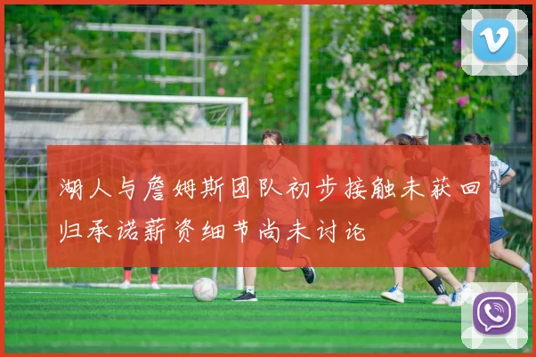 湖人与詹姆斯团队初步接触未获回归承诺薪资细节尚未讨论
