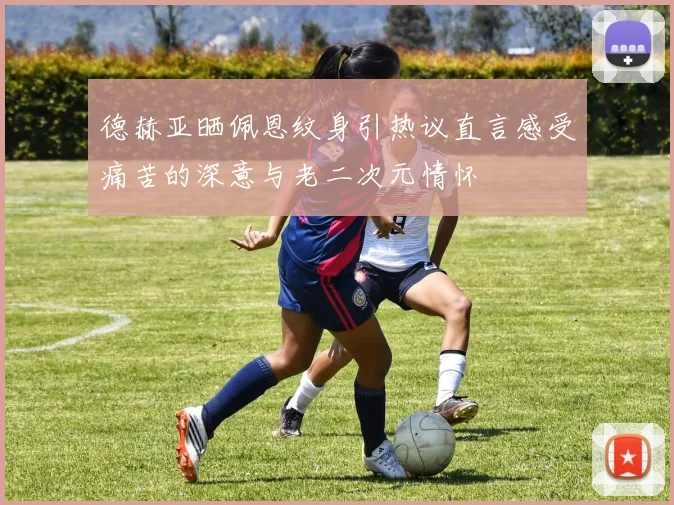 德赫亚晒佩恩纹身引热议直言感受痛苦的深意与老二次元情怀