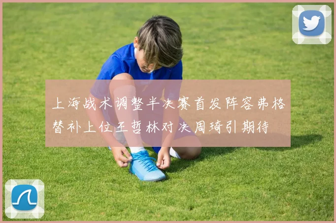 上海战术调整半决赛首发阵容弗格替补上位王哲林对决周琦引期待