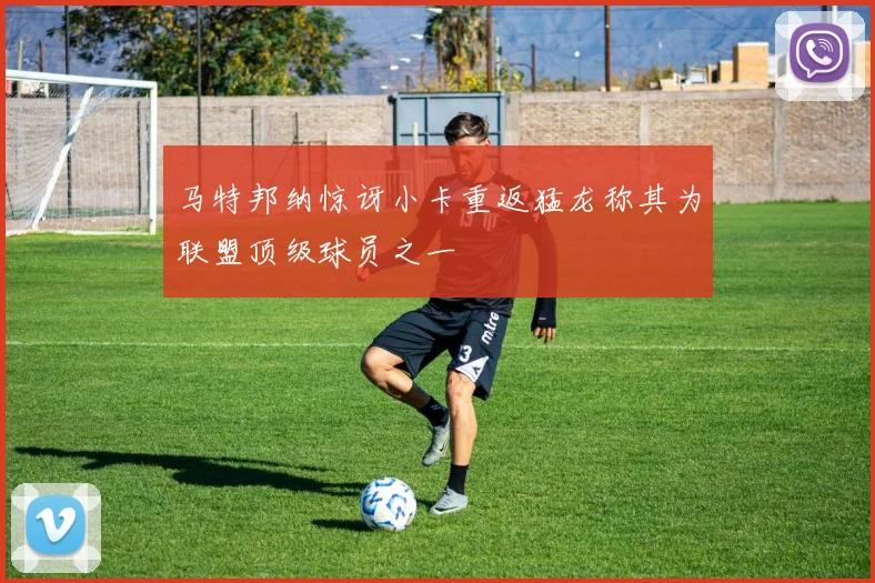 马特邦纳惊讶小卡重返猛龙称其为联盟顶级球员之一