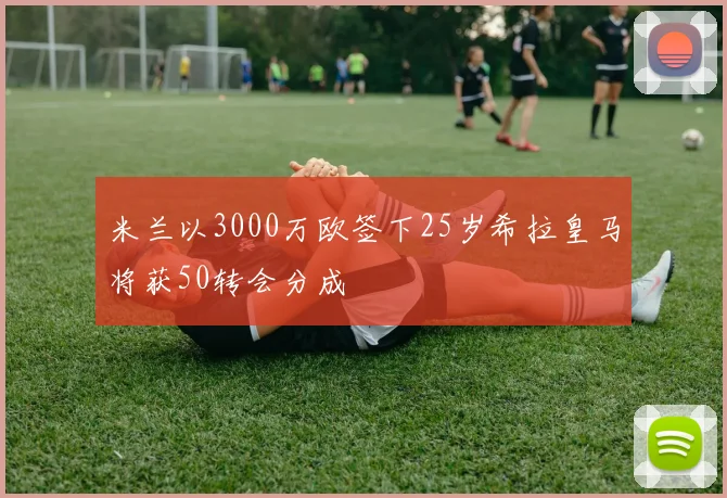 米兰以3000万欧签下25岁希拉皇马将获50转会分成