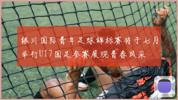 银川国际青年足球锦标赛将于七月举行U17国足参赛展现青春风采