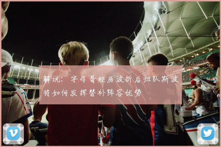 解说：字母哥经历波折后归队斯波将如何发挥替补阵容优势