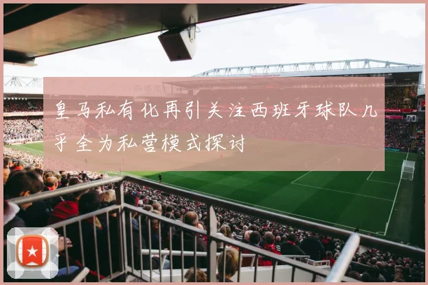 皇马私有化再引关注西班牙球队几乎全为私营模式探讨