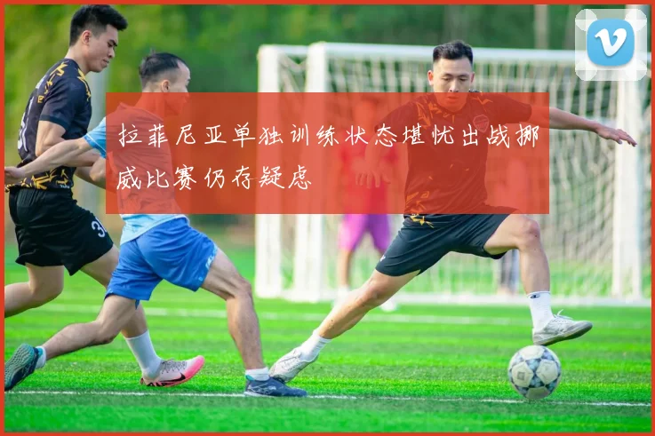 拉菲尼亚单独训练状态堪忧出战挪威比赛仍存疑虑