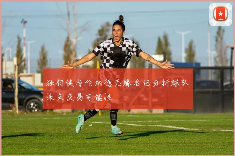 独行侠与伦纳德无缘名记分析球队未来交易可能性